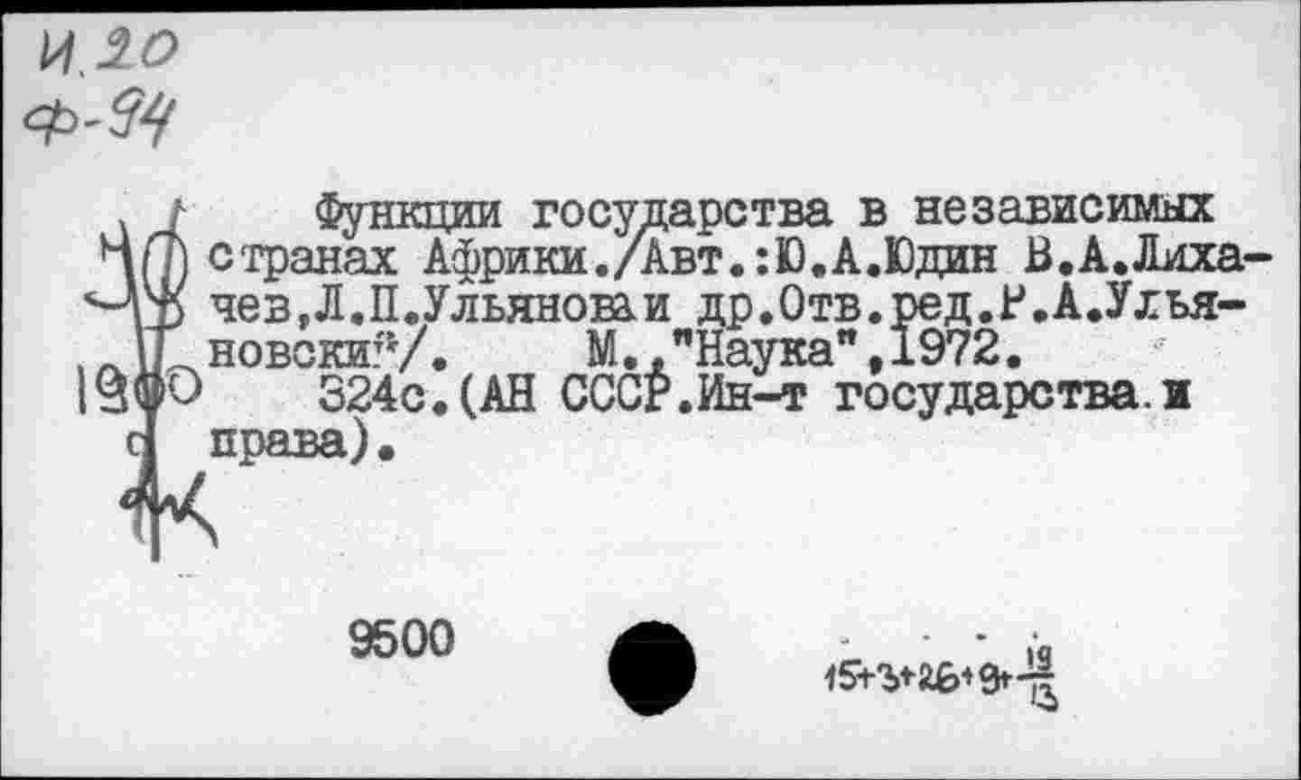 ﻿14.20
<*>-&<
1 функции государства в независимых п странах Африки./Авт.:Ю.А.Юдин В.А.Лиха-р чев,Л.П.Ульяноваи др.Отв.ред.Р.А.Улья-Г новскиГу.	М.,"Наука",1972.
'О 324с.(АН СССР.Ин-т государства.и права).
9500
